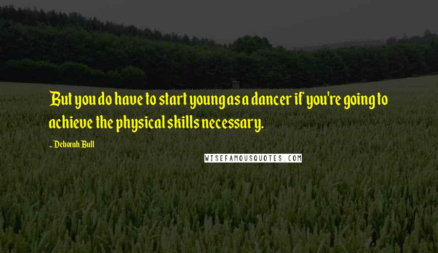 Deborah Bull Quotes: But you do have to start young as a dancer if you're going to achieve the physical skills necessary.