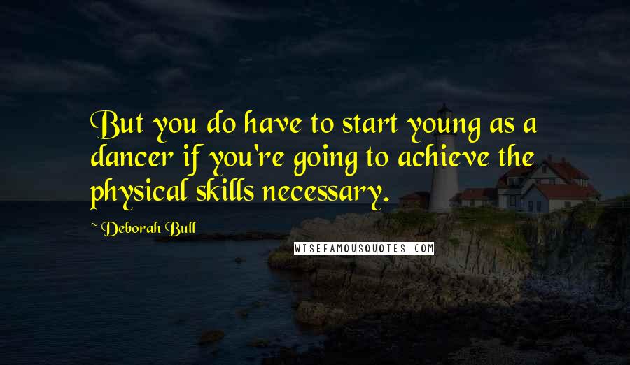 Deborah Bull Quotes: But you do have to start young as a dancer if you're going to achieve the physical skills necessary.