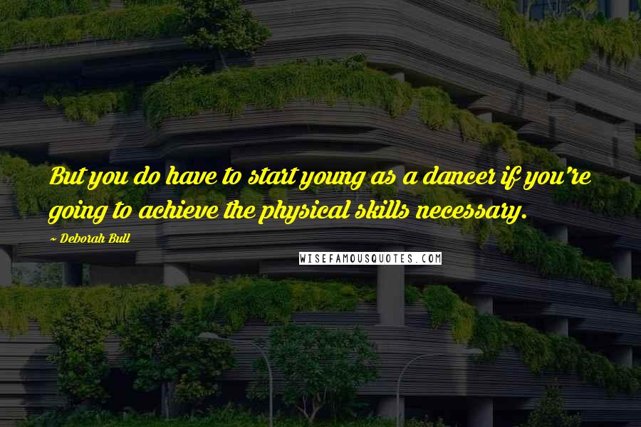 Deborah Bull Quotes: But you do have to start young as a dancer if you're going to achieve the physical skills necessary.