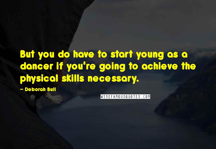 Deborah Bull Quotes: But you do have to start young as a dancer if you're going to achieve the physical skills necessary.