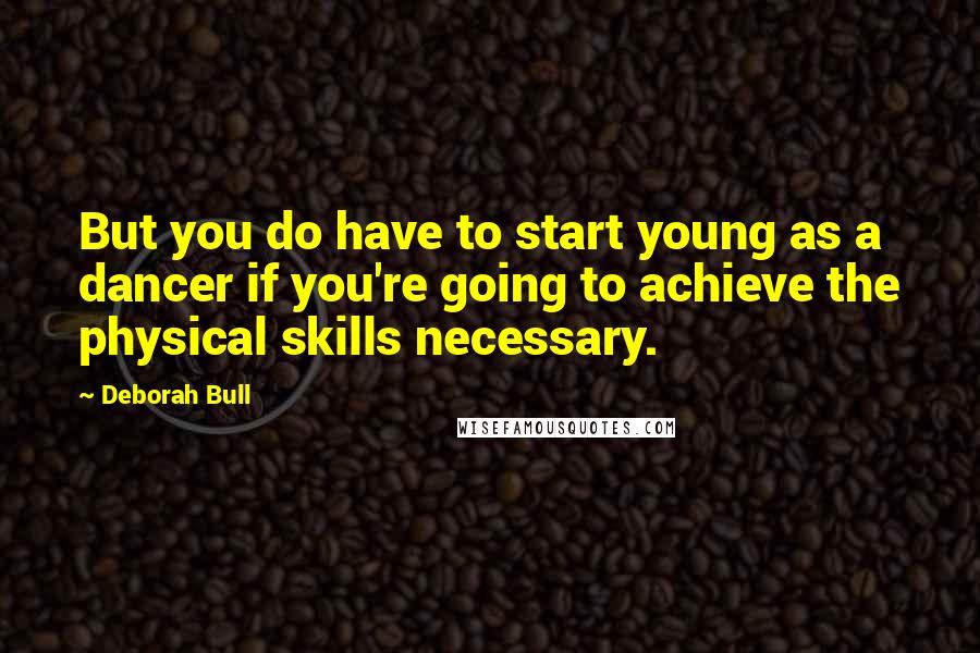 Deborah Bull Quotes: But you do have to start young as a dancer if you're going to achieve the physical skills necessary.