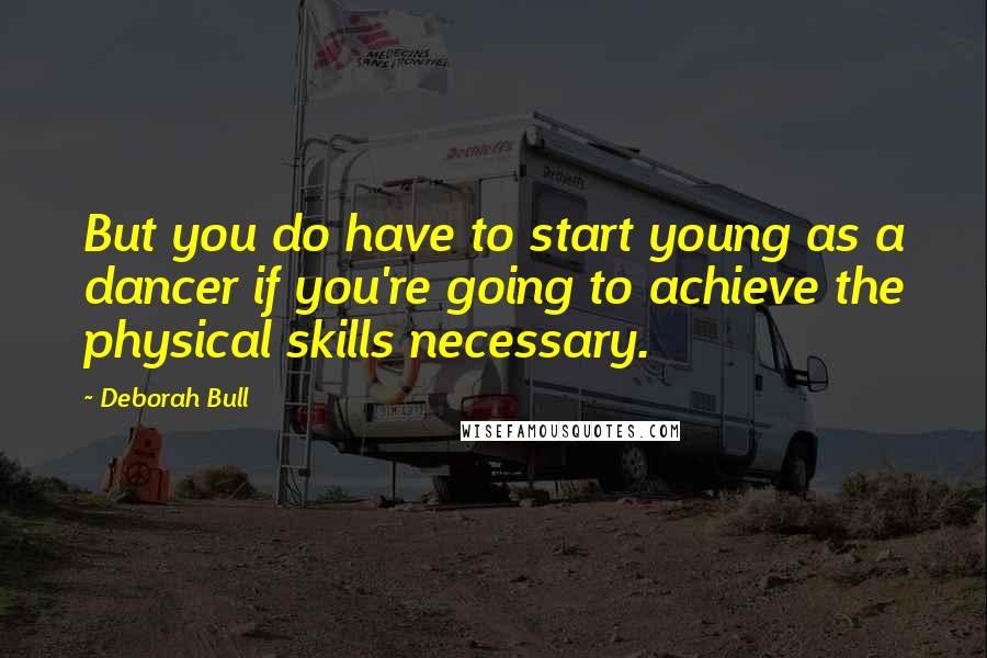 Deborah Bull Quotes: But you do have to start young as a dancer if you're going to achieve the physical skills necessary.