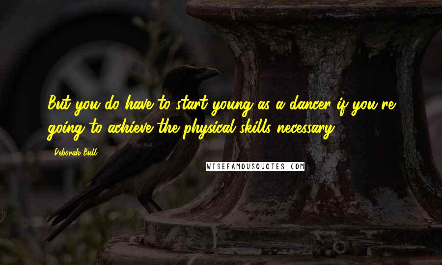 Deborah Bull Quotes: But you do have to start young as a dancer if you're going to achieve the physical skills necessary.