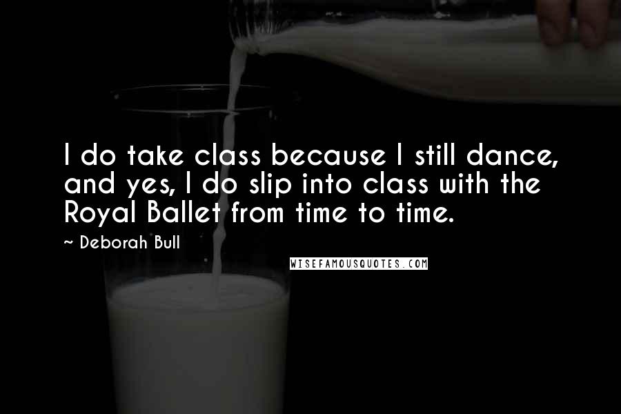 Deborah Bull Quotes: I do take class because I still dance, and yes, I do slip into class with the Royal Ballet from time to time.