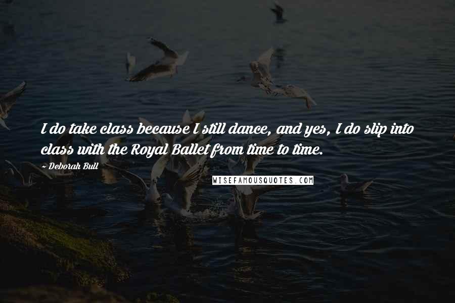 Deborah Bull Quotes: I do take class because I still dance, and yes, I do slip into class with the Royal Ballet from time to time.