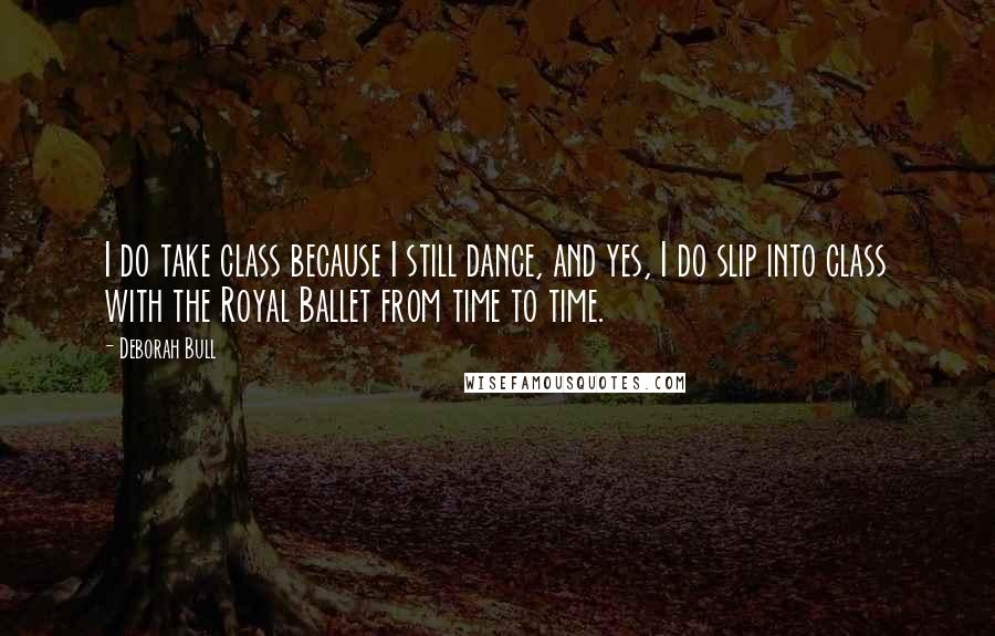 Deborah Bull Quotes: I do take class because I still dance, and yes, I do slip into class with the Royal Ballet from time to time.