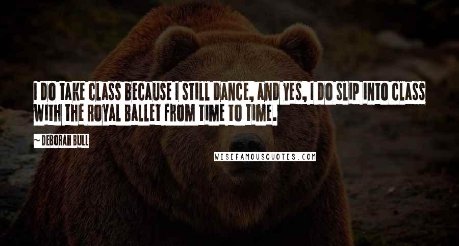 Deborah Bull Quotes: I do take class because I still dance, and yes, I do slip into class with the Royal Ballet from time to time.