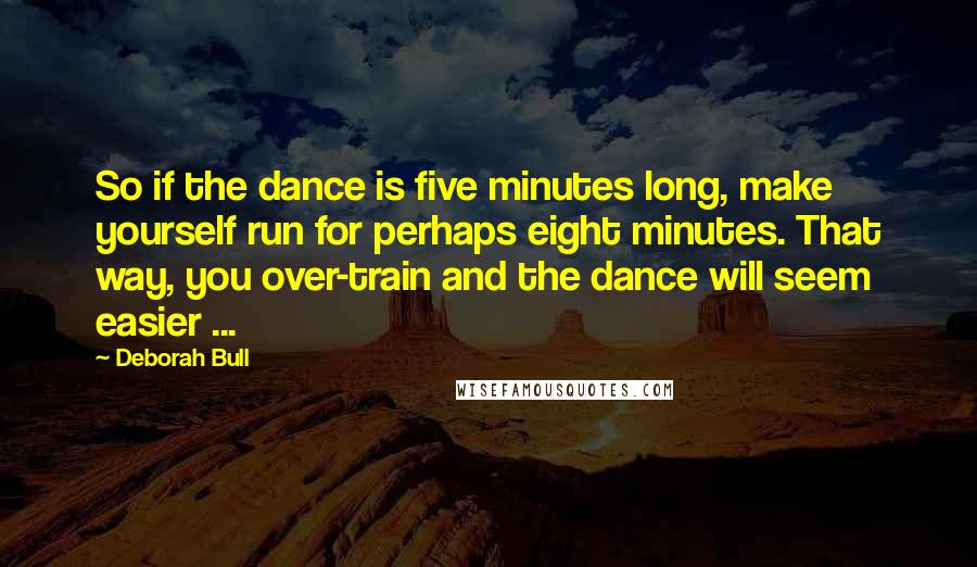 Deborah Bull Quotes: So if the dance is five minutes long, make yourself run for perhaps eight minutes. That way, you over-train and the dance will seem easier ...