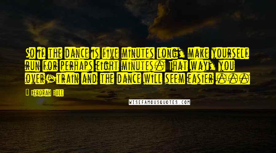 Deborah Bull Quotes: So if the dance is five minutes long, make yourself run for perhaps eight minutes. That way, you over-train and the dance will seem easier ...