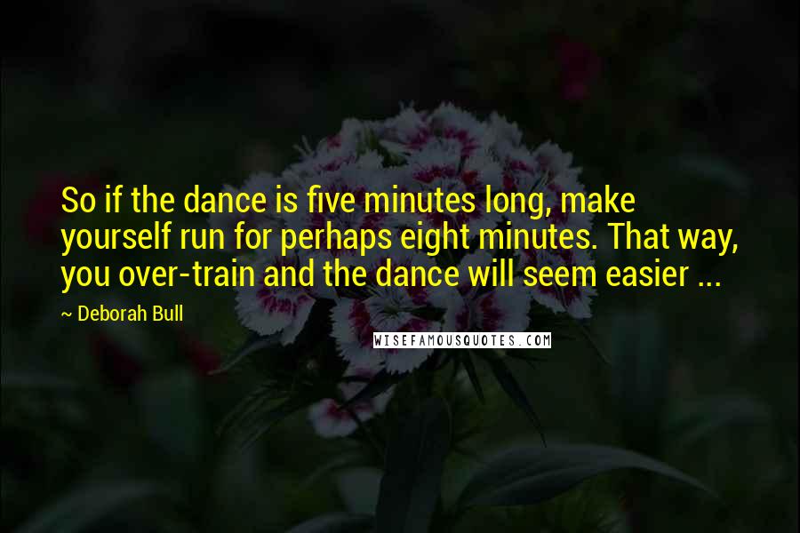 Deborah Bull Quotes: So if the dance is five minutes long, make yourself run for perhaps eight minutes. That way, you over-train and the dance will seem easier ...