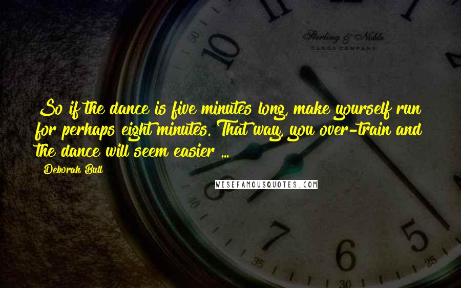 Deborah Bull Quotes: So if the dance is five minutes long, make yourself run for perhaps eight minutes. That way, you over-train and the dance will seem easier ...