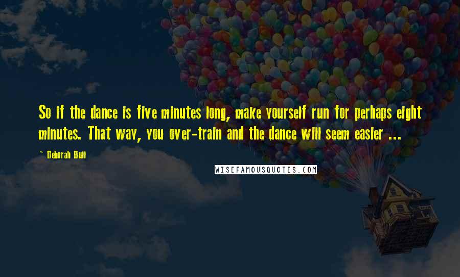 Deborah Bull Quotes: So if the dance is five minutes long, make yourself run for perhaps eight minutes. That way, you over-train and the dance will seem easier ...