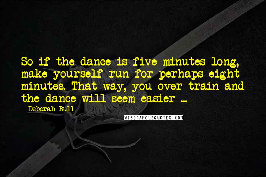 Deborah Bull Quotes: So if the dance is five minutes long, make yourself run for perhaps eight minutes. That way, you over-train and the dance will seem easier ...