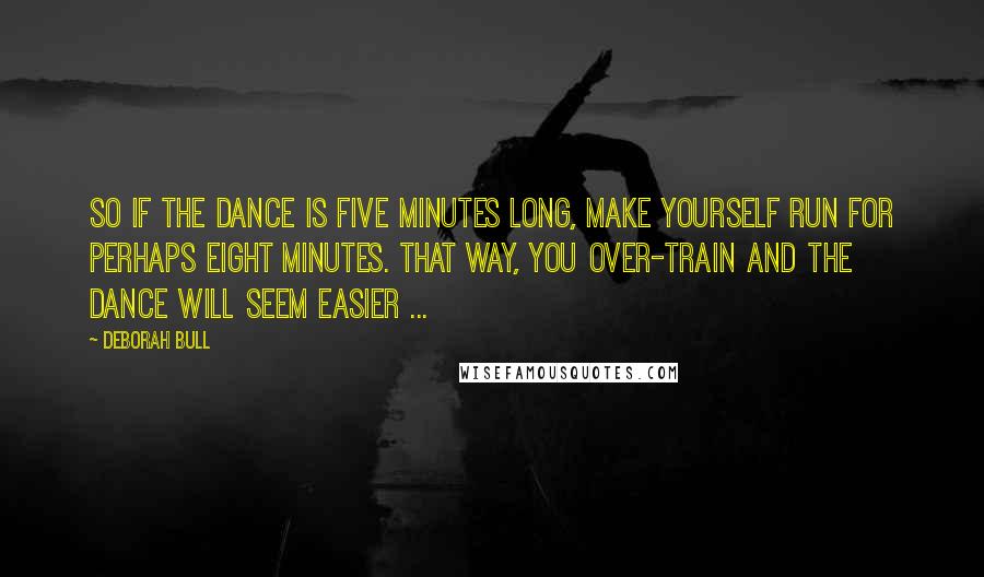 Deborah Bull Quotes: So if the dance is five minutes long, make yourself run for perhaps eight minutes. That way, you over-train and the dance will seem easier ...