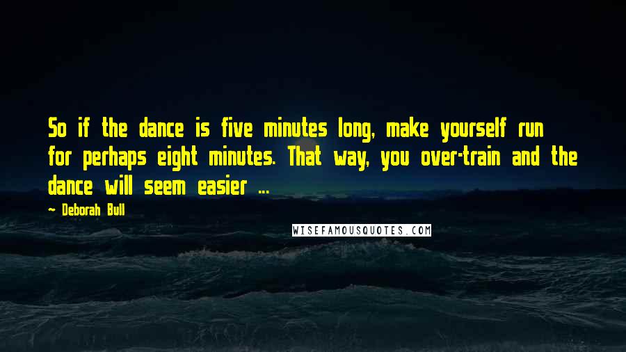 Deborah Bull Quotes: So if the dance is five minutes long, make yourself run for perhaps eight minutes. That way, you over-train and the dance will seem easier ...