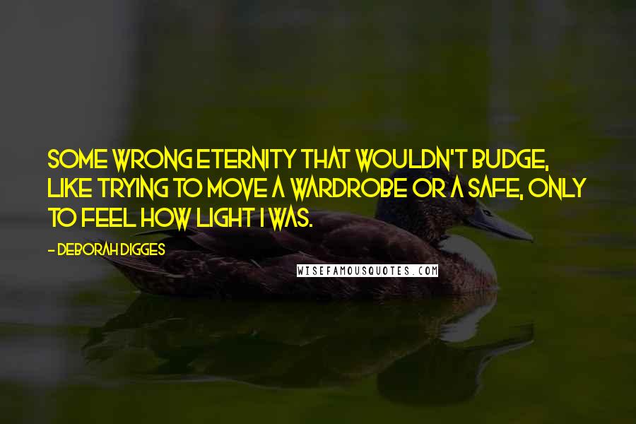 Deborah Digges Quotes: Some wrong eternity that wouldn't budge, like trying to move a wardrobe or a safe, only to feel how light I was.