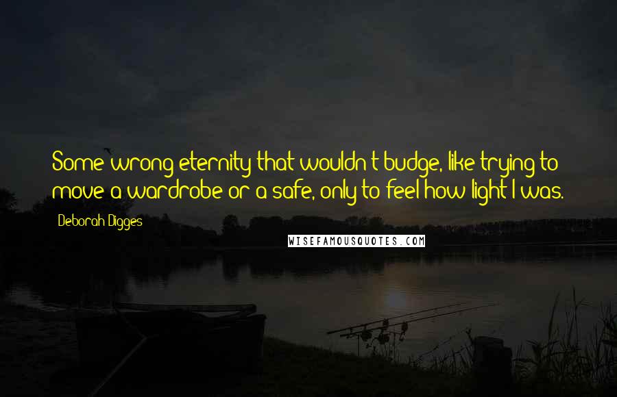 Deborah Digges Quotes: Some wrong eternity that wouldn't budge, like trying to move a wardrobe or a safe, only to feel how light I was.