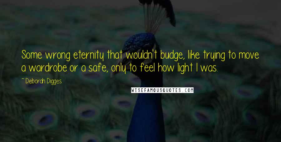 Deborah Digges Quotes: Some wrong eternity that wouldn't budge, like trying to move a wardrobe or a safe, only to feel how light I was.