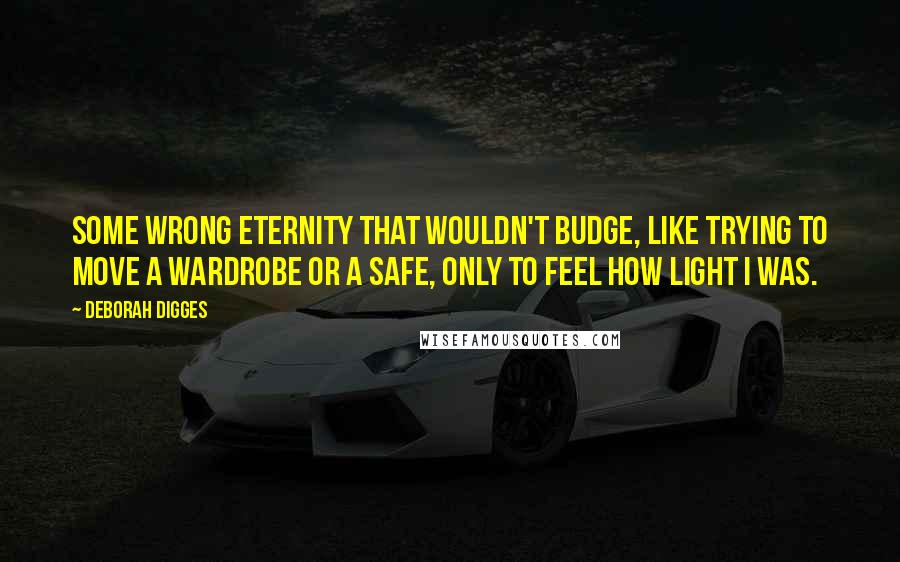 Deborah Digges Quotes: Some wrong eternity that wouldn't budge, like trying to move a wardrobe or a safe, only to feel how light I was.