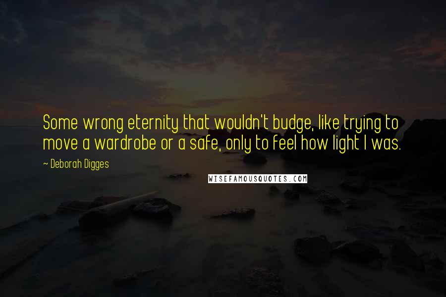 Deborah Digges Quotes: Some wrong eternity that wouldn't budge, like trying to move a wardrobe or a safe, only to feel how light I was.