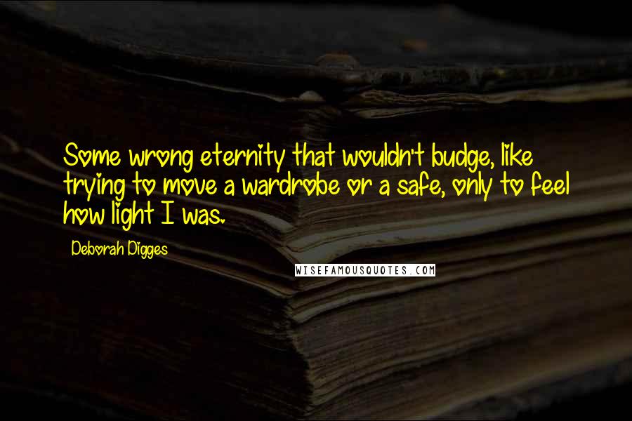 Deborah Digges Quotes: Some wrong eternity that wouldn't budge, like trying to move a wardrobe or a safe, only to feel how light I was.