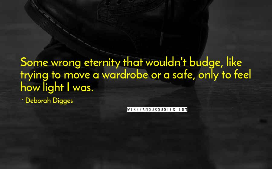 Deborah Digges Quotes: Some wrong eternity that wouldn't budge, like trying to move a wardrobe or a safe, only to feel how light I was.