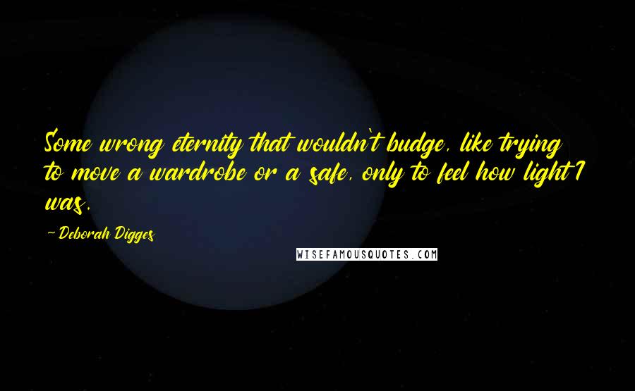 Deborah Digges Quotes: Some wrong eternity that wouldn't budge, like trying to move a wardrobe or a safe, only to feel how light I was.