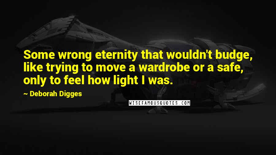 Deborah Digges Quotes: Some wrong eternity that wouldn't budge, like trying to move a wardrobe or a safe, only to feel how light I was.