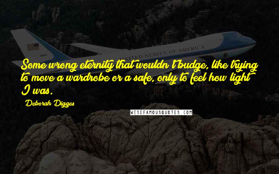 Deborah Digges Quotes: Some wrong eternity that wouldn't budge, like trying to move a wardrobe or a safe, only to feel how light I was.