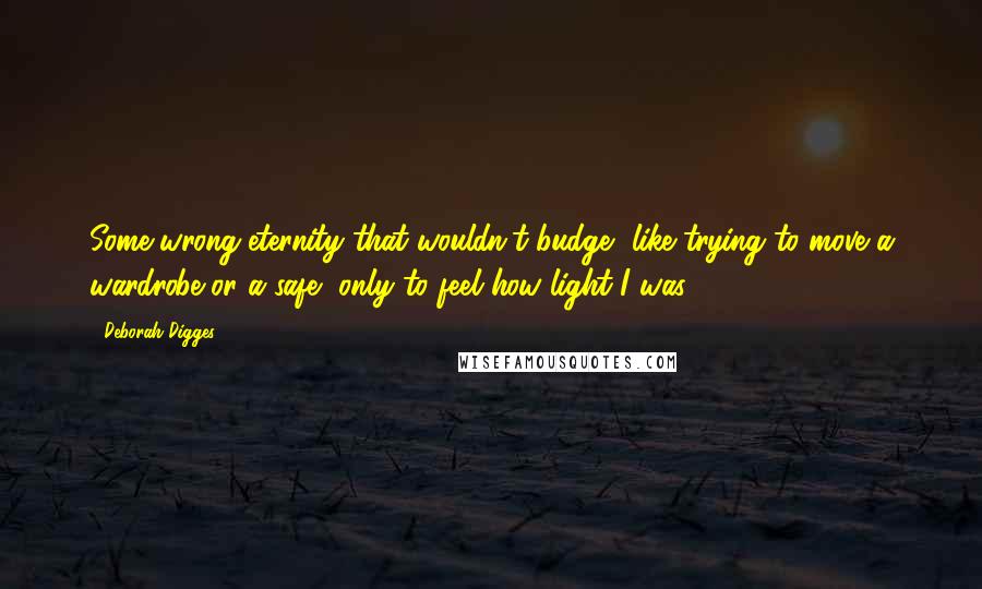 Deborah Digges Quotes: Some wrong eternity that wouldn't budge, like trying to move a wardrobe or a safe, only to feel how light I was.