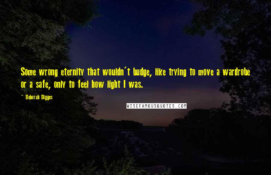 Deborah Digges Quotes: Some wrong eternity that wouldn't budge, like trying to move a wardrobe or a safe, only to feel how light I was.