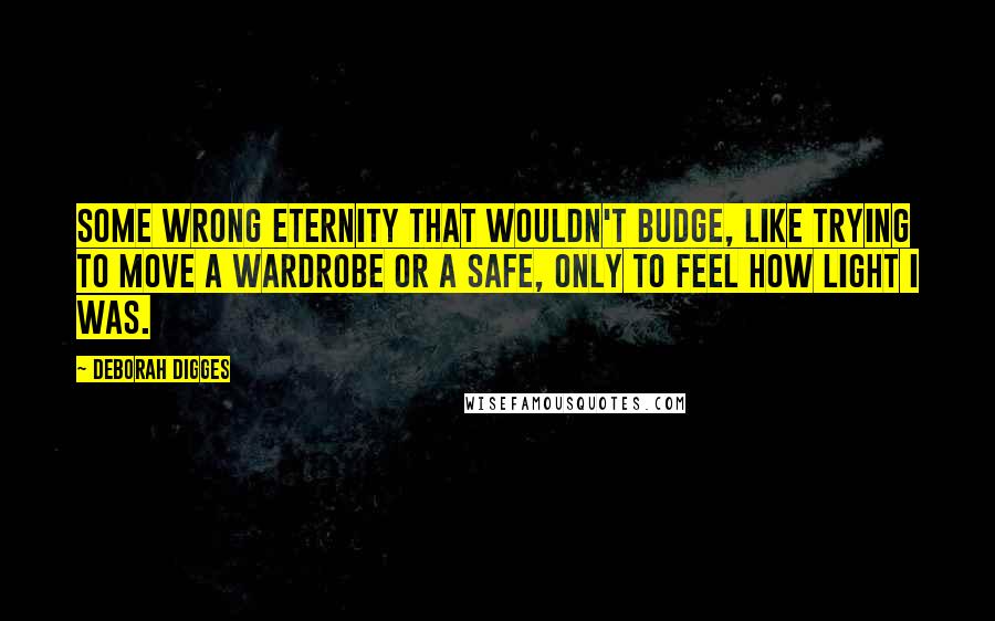 Deborah Digges Quotes: Some wrong eternity that wouldn't budge, like trying to move a wardrobe or a safe, only to feel how light I was.