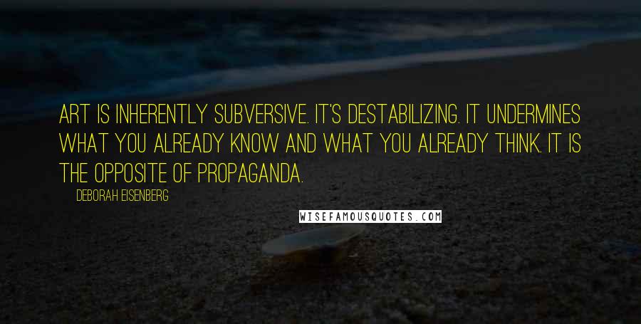 Deborah Eisenberg Quotes: Art is inherently subversive. It's destabilizing. It undermines what you already know and what you already think. It is the opposite of propaganda.