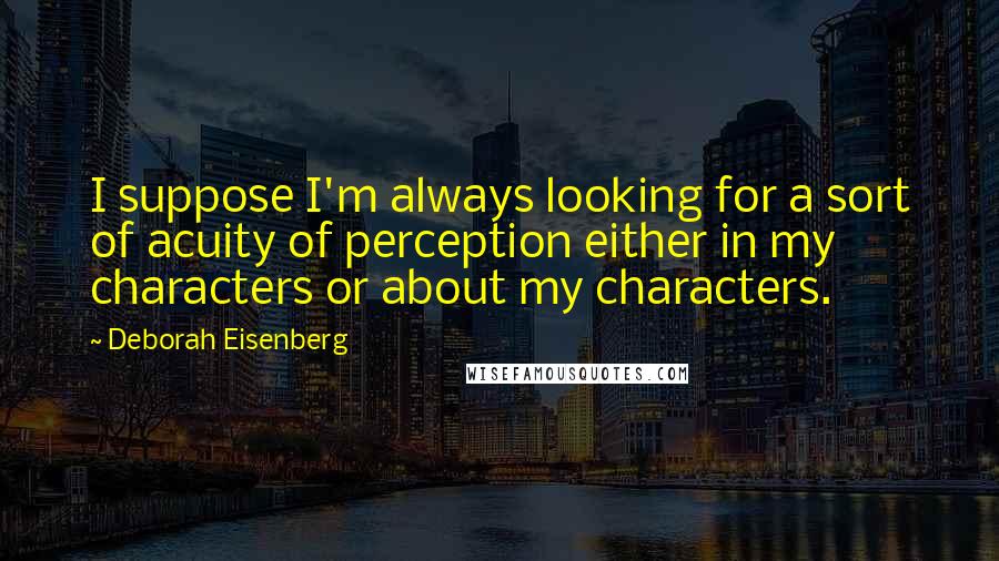 Deborah Eisenberg Quotes: I suppose I'm always looking for a sort of acuity of perception either in my characters or about my characters.