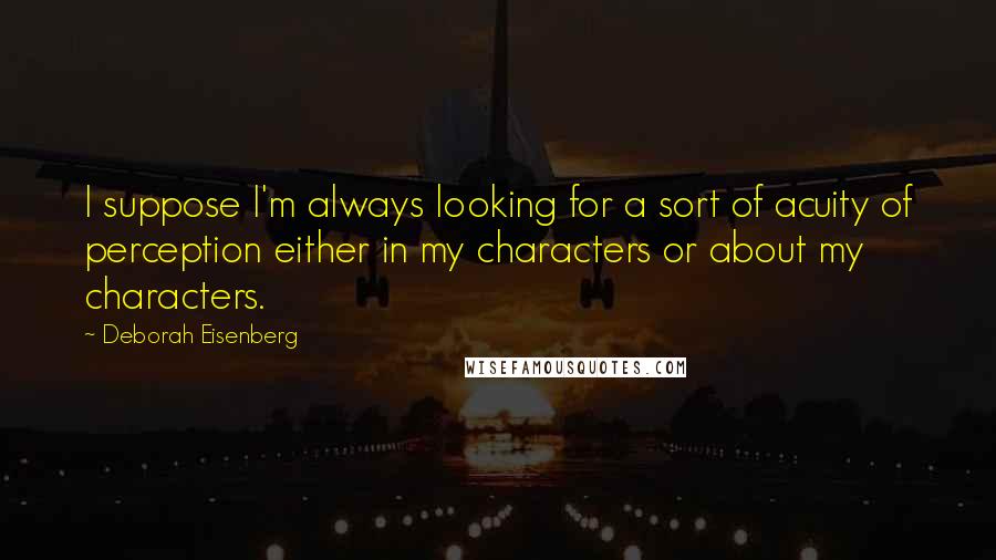 Deborah Eisenberg Quotes: I suppose I'm always looking for a sort of acuity of perception either in my characters or about my characters.