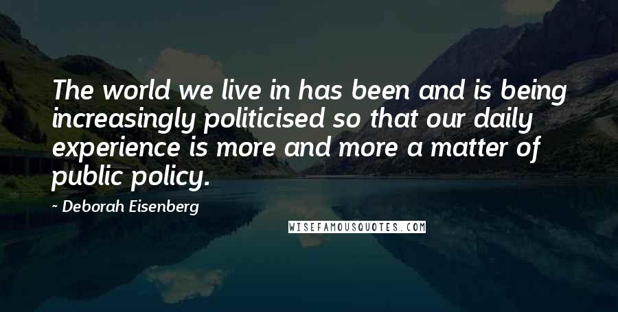 Deborah Eisenberg Quotes: The world we live in has been and is being increasingly politicised so that our daily experience is more and more a matter of public policy.