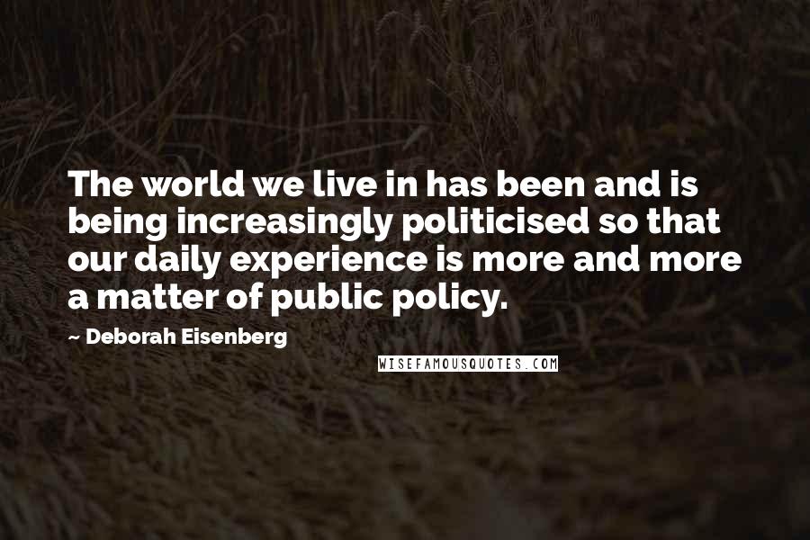 Deborah Eisenberg Quotes: The world we live in has been and is being increasingly politicised so that our daily experience is more and more a matter of public policy.