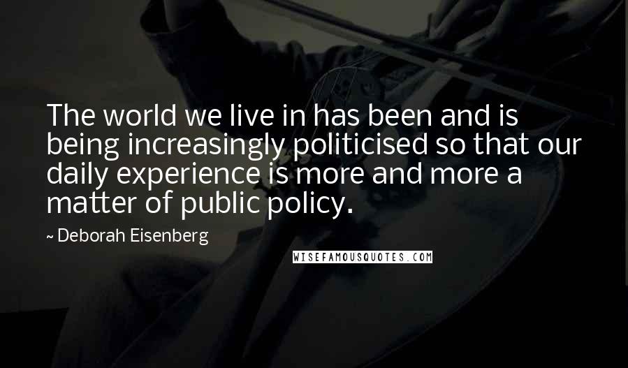 Deborah Eisenberg Quotes: The world we live in has been and is being increasingly politicised so that our daily experience is more and more a matter of public policy.