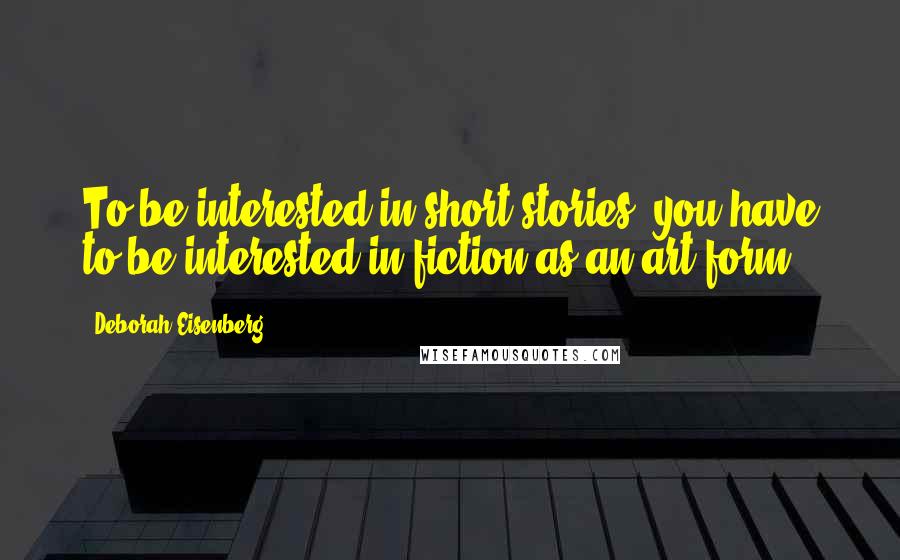 Deborah Eisenberg Quotes: To be interested in short stories, you have to be interested in fiction as an art form.