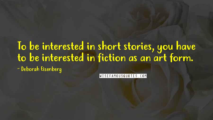 Deborah Eisenberg Quotes: To be interested in short stories, you have to be interested in fiction as an art form.