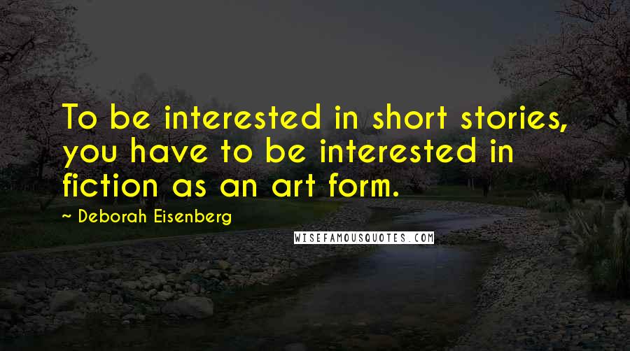 Deborah Eisenberg Quotes: To be interested in short stories, you have to be interested in fiction as an art form.