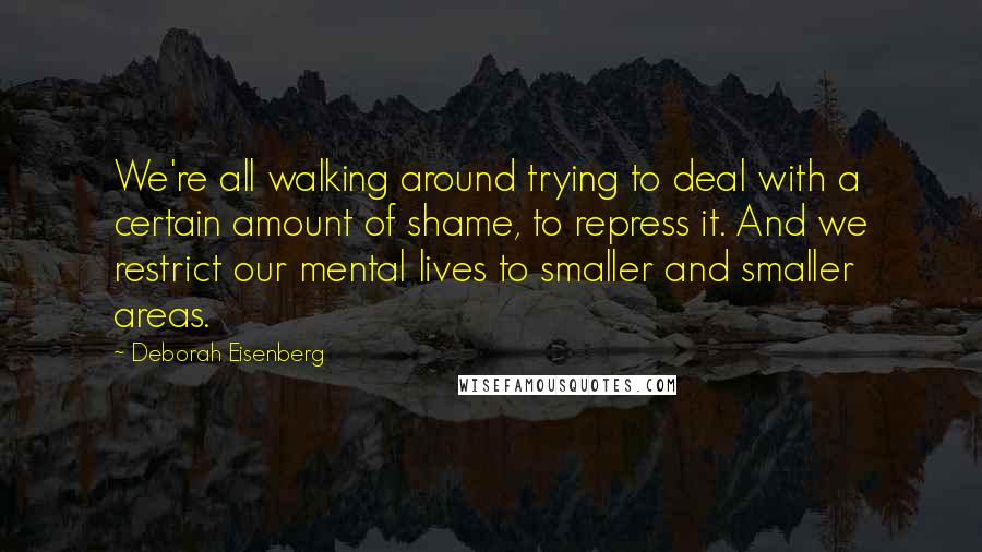 Deborah Eisenberg Quotes: We're all walking around trying to deal with a certain amount of shame, to repress it. And we restrict our mental lives to smaller and smaller areas.