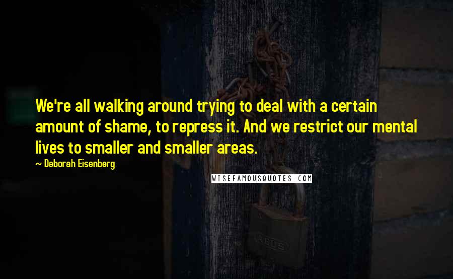 Deborah Eisenberg Quotes: We're all walking around trying to deal with a certain amount of shame, to repress it. And we restrict our mental lives to smaller and smaller areas.