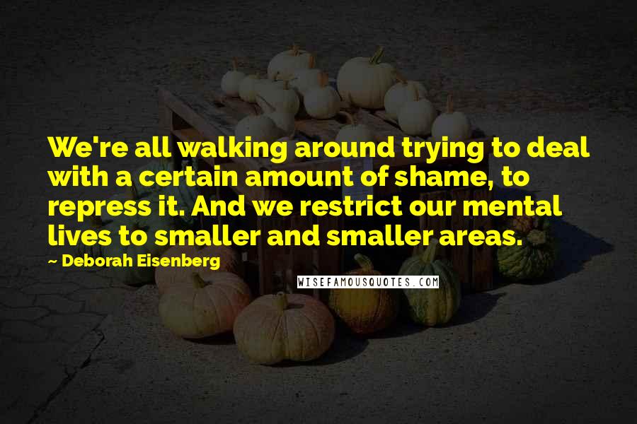 Deborah Eisenberg Quotes: We're all walking around trying to deal with a certain amount of shame, to repress it. And we restrict our mental lives to smaller and smaller areas.