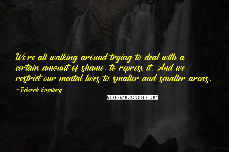 Deborah Eisenberg Quotes: We're all walking around trying to deal with a certain amount of shame, to repress it. And we restrict our mental lives to smaller and smaller areas.