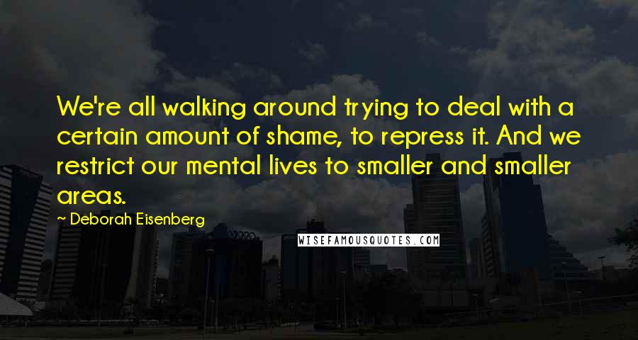 Deborah Eisenberg Quotes: We're all walking around trying to deal with a certain amount of shame, to repress it. And we restrict our mental lives to smaller and smaller areas.