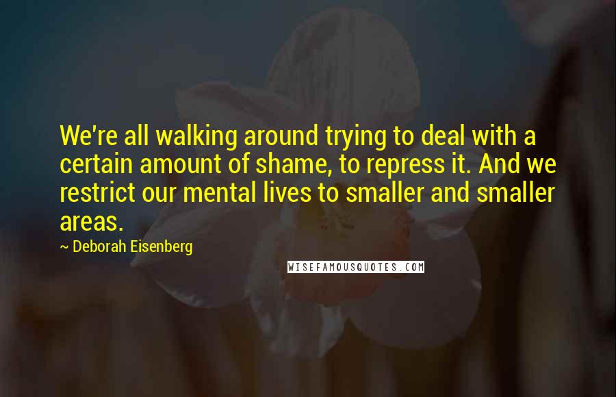 Deborah Eisenberg Quotes: We're all walking around trying to deal with a certain amount of shame, to repress it. And we restrict our mental lives to smaller and smaller areas.