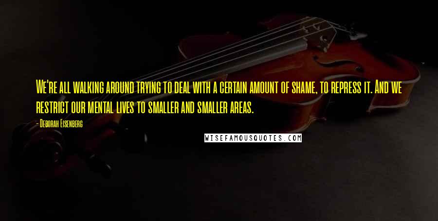 Deborah Eisenberg Quotes: We're all walking around trying to deal with a certain amount of shame, to repress it. And we restrict our mental lives to smaller and smaller areas.