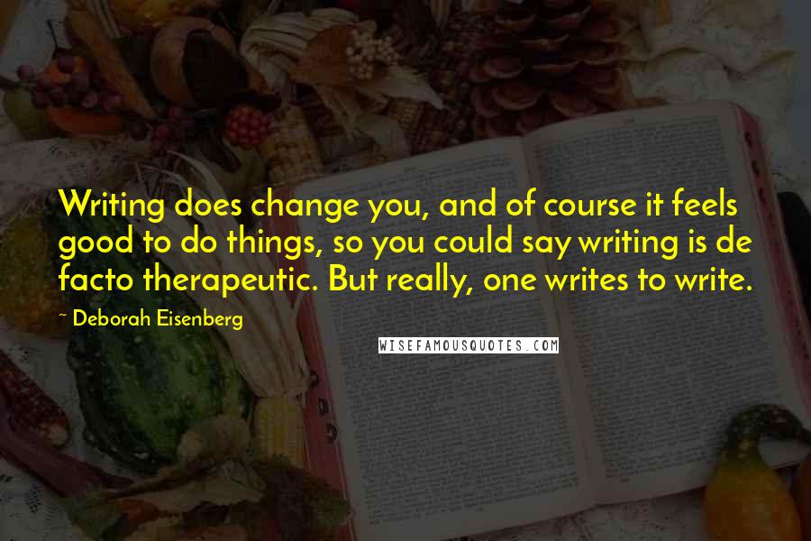 Deborah Eisenberg Quotes: Writing does change you, and of course it feels good to do things, so you could say writing is de facto therapeutic. But really, one writes to write.