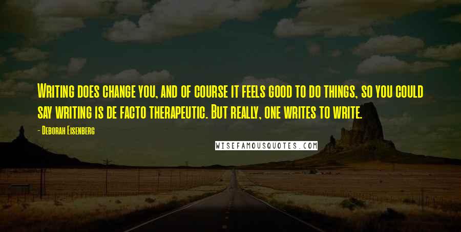 Deborah Eisenberg Quotes: Writing does change you, and of course it feels good to do things, so you could say writing is de facto therapeutic. But really, one writes to write.